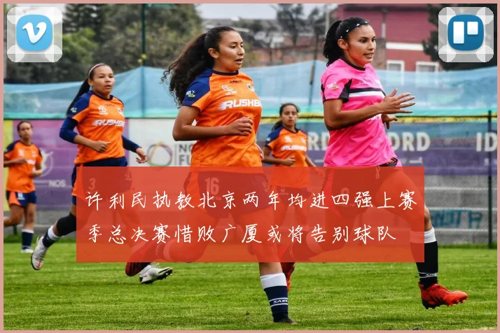 许利民执教北京两年均进四强上赛季总决赛惜败广厦或将告别球队