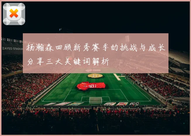 杨瀚森回顾新秀赛季的挑战与成长分享三大关键词解析