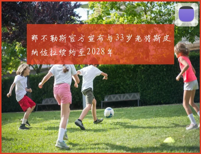 那不勒斯官方宣布与33岁老将斯皮纳佐拉续约至2028年