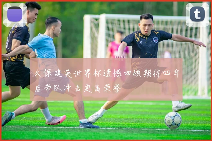 久保建英世界杯遗憾回顾期待四年后带队冲击更高荣誉