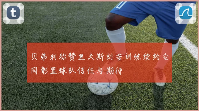 贝弗利称赞里夫斯刻苦训练续约合同彰显球队信任与期待