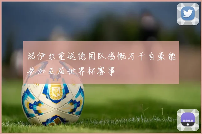 诺伊尔重返德国队感慨万千自豪能参加五届世界杯赛事