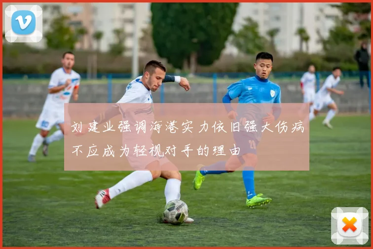 刘建业强调海港实力依旧强大伤病不应成为轻视对手的理由