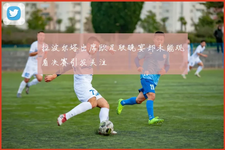 拉波尔塔出席欧足联晚宴却未能观看决赛引发关注