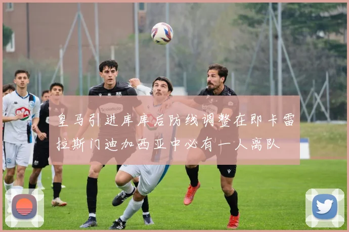 皇马引进库库后防线调整在即卡雷拉斯门迪加西亚中必有一人离队