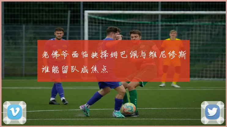 老佛爷面临抉择姆巴佩与维尼修斯谁能留队成焦点