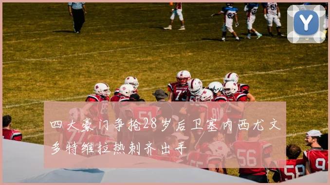 四大豪门争抢28岁后卫塞内西尤文多特维拉热刺齐出手