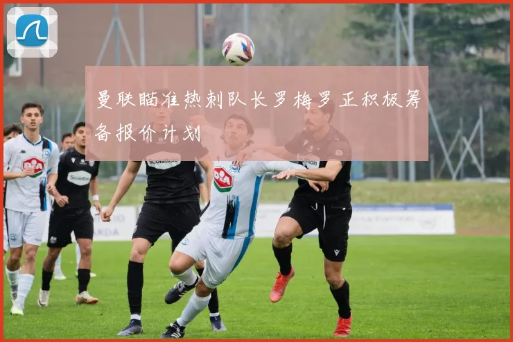 曼联瞄准热刺队长罗梅罗正积极筹备报价计划