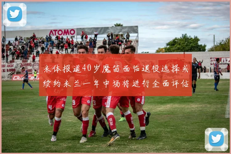 米体报道40岁魔笛面临退役选择或续约米兰一年中场将进行全面评估