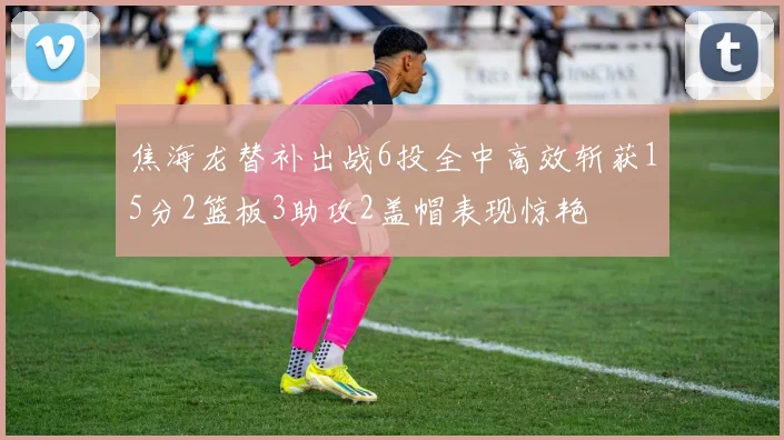 焦海龙替补出战6投全中高效斩获15分2篮板3助攻2盖帽表现惊艳
