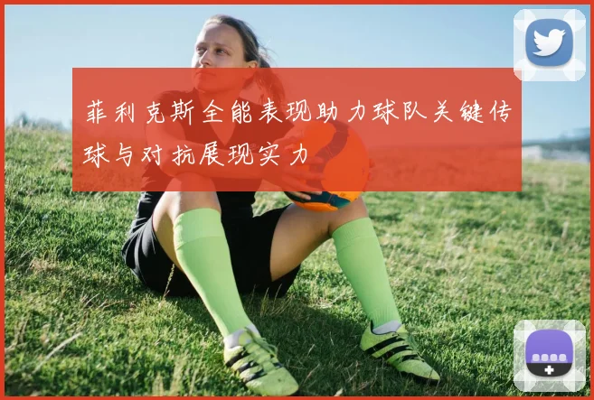 菲利克斯全能表现助力球队关键传球与对抗展现实力