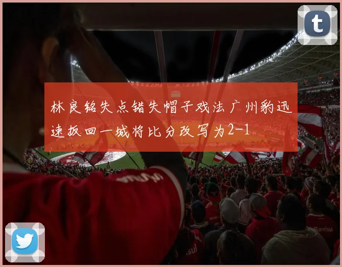 林良铭失点错失帽子戏法广州豹迅速扳回一城将比分改写为2-1