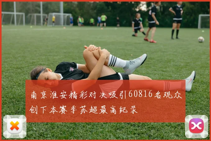 南京淮安精彩对决吸引60816名观众创下本赛季苏超最高纪录