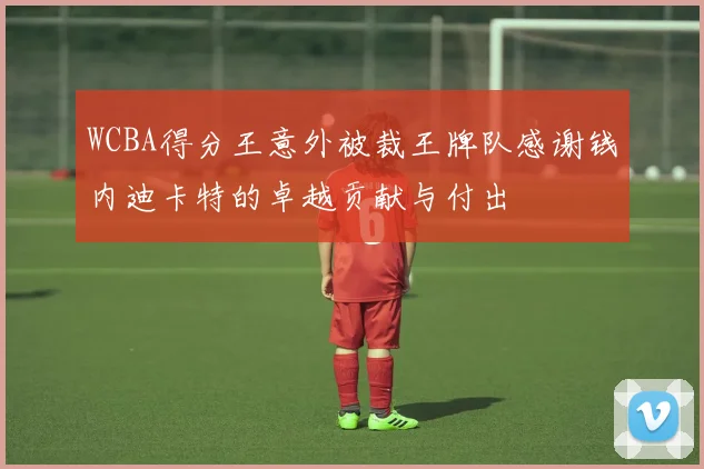 WCBA得分王意外被裁王牌队感谢钱内迪卡特的卓越贡献与付出