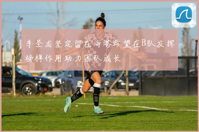 李圣龙坚定留在海港希望在B队发挥榜样作用助力团队成长