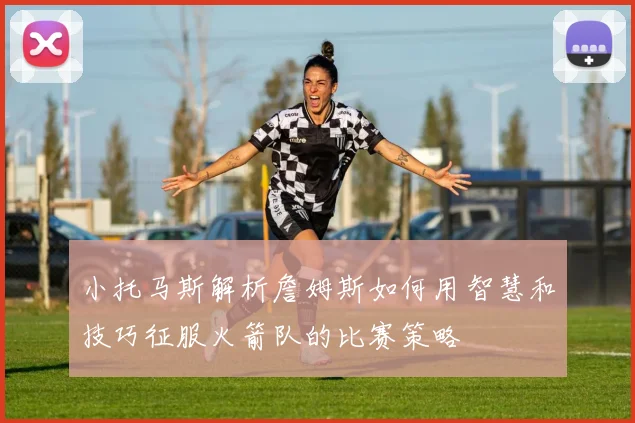 小托马斯解析詹姆斯如何用智慧和技巧征服火箭队的比赛策略