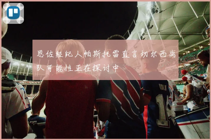恩佐经纪人帕斯托雷直言切尔西离队可能性正在探讨中