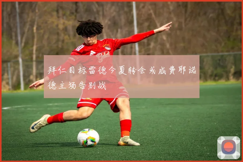 拜仁目标雷德今夏转会或成费耶诺德主场告别战