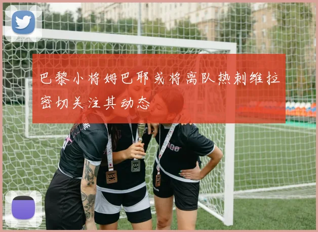 巴黎小将姆巴耶或将离队热刺维拉密切关注其动态