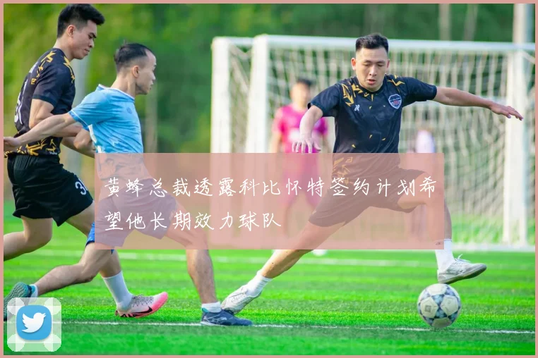 黄蜂总裁透露科比怀特签约计划希望他长期效力球队