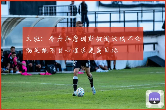 文班：乔丹和詹姆斯被淘汰我不会满足绝不甘心追求更高目标