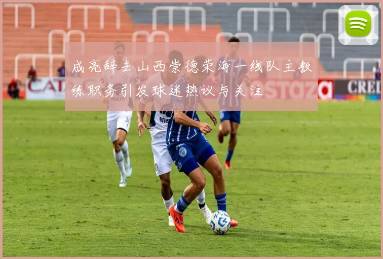 成亮辞去山西崇德荣海一线队主教练职务引发球迷热议与关注