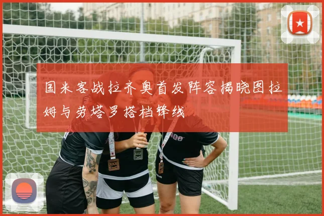 国米客战拉齐奥首发阵容揭晓图拉姆与劳塔罗搭档锋线